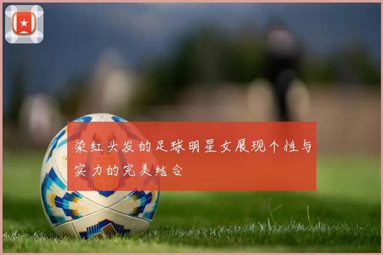 染红头发的足球明星女展现个性与实力的完美结合