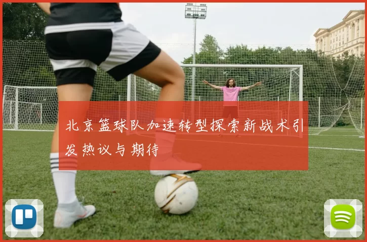 北京篮球队加速转型探索新战术引发热议与期待