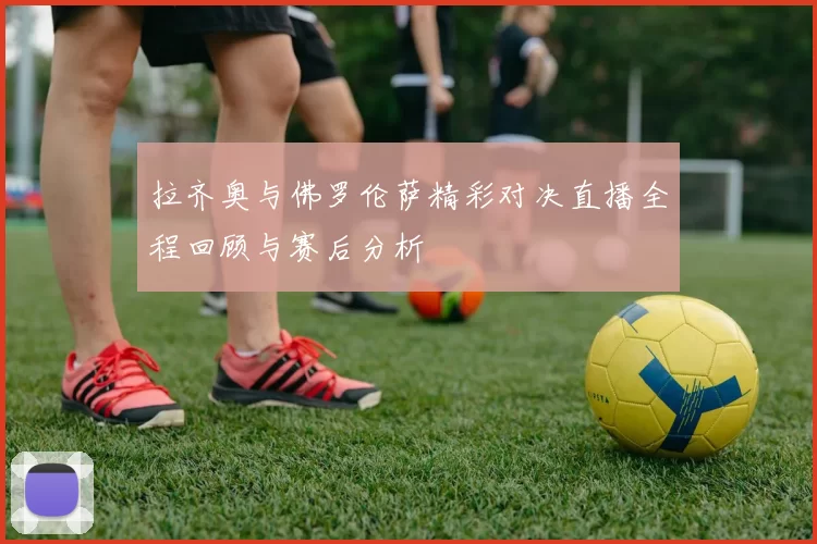 拉齐奥与佛罗伦萨精彩对决直播全程回顾与赛后分析