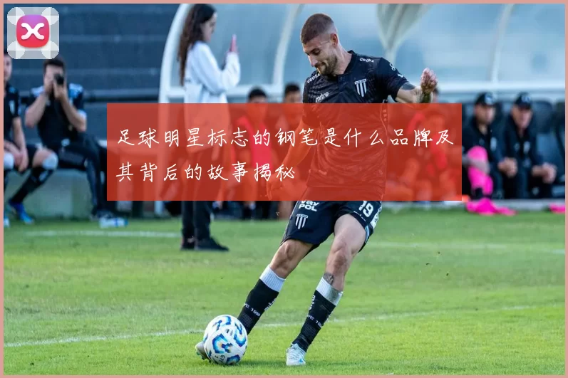 足球明星标志的钢笔是什么品牌及其背后的故事揭秘