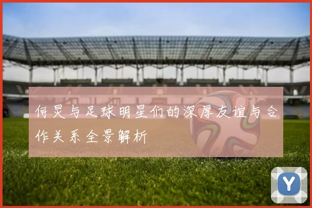 何炅与足球明星们的深厚友谊与合作关系全景解析
