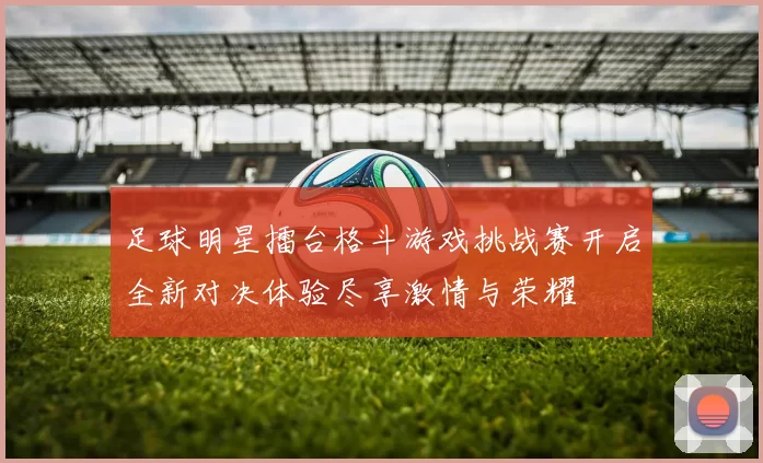 足球明星擂台格斗游戏挑战赛开启全新对决体验尽享激情与荣耀