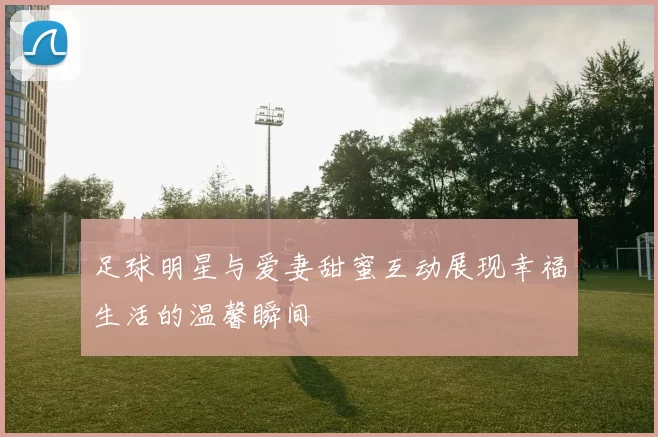 足球明星与爱妻甜蜜互动展现幸福生活的温馨瞬间