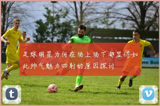 足球明星为何在场上场下都显得如此帅气魅力四射的原因探讨