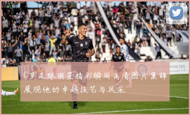 C罗足球明星精彩瞬间高清图片集锦展现他的卓越技艺与风采