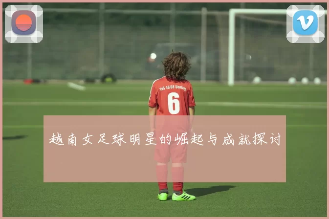 越南女足球明星的崛起与成就探讨