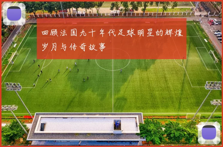 回顾法国九十年代足球明星的辉煌岁月与传奇故事