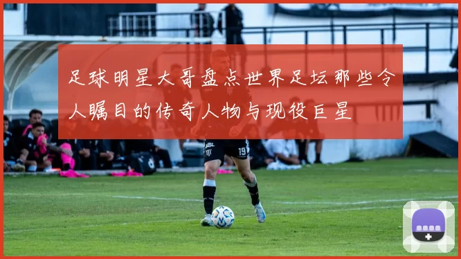 足球明星大哥盘点世界足坛那些令人瞩目的传奇人物与现役巨星