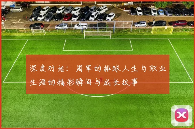深度对话：周军的排球人生与职业生涯的精彩瞬间与成长故事