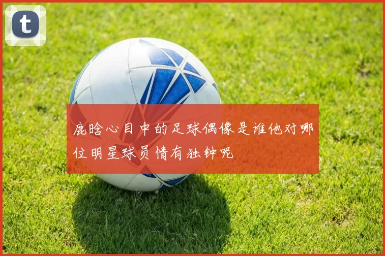 鹿晗心目中的足球偶像是谁他对哪位明星球员情有独钟呢