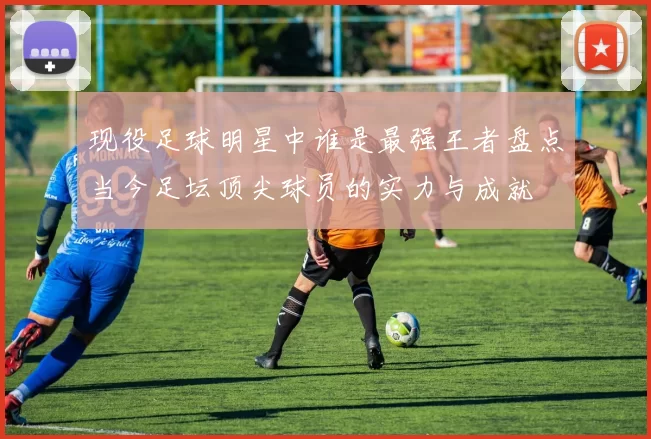 现役足球明星中谁是最强王者盘点当今足坛顶尖球员的实力与成就