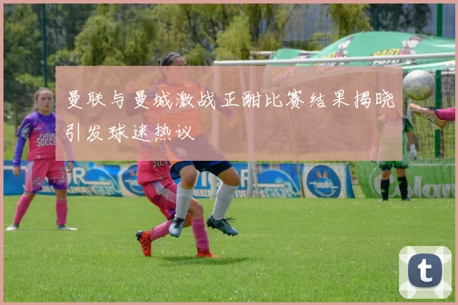 曼联与曼城激战正酣比赛结果揭晓引发球迷热议