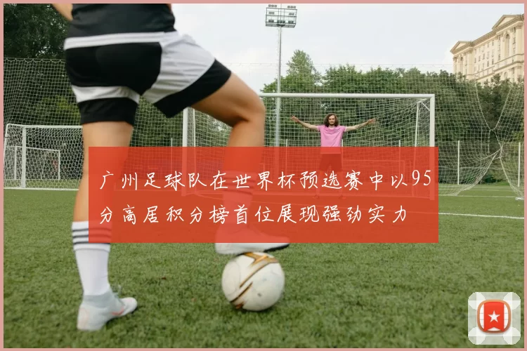 广州足球队在世界杯预选赛中以95分高居积分榜首位展现强劲实力