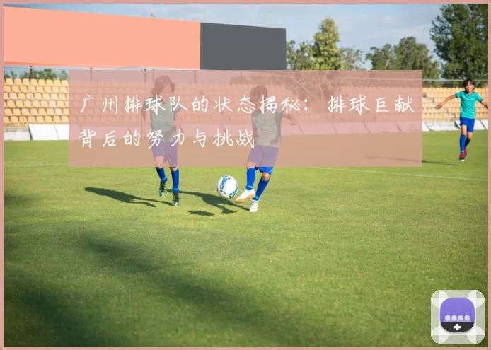 广州排球队的状态揭秘：排球巨献背后的努力与挑战