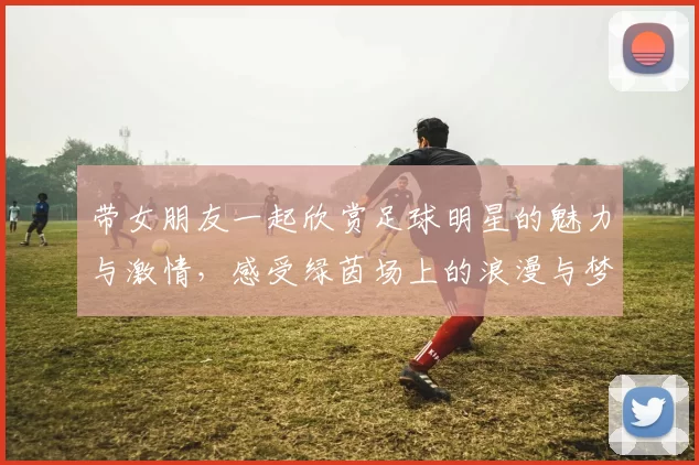 带女朋友一起欣赏足球明星的魅力与激情，感受绿茵场上的浪漫与梦想