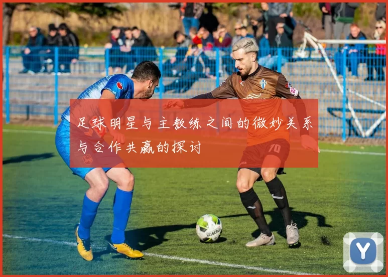 足球明星与主教练之间的微妙关系与合作共赢的探讨