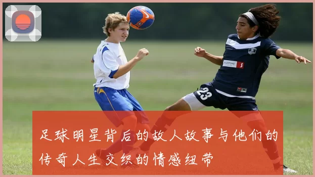 足球明星背后的故人故事与他们的传奇人生交织的情感纽带