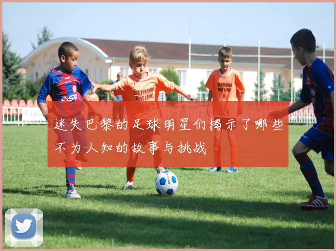 迷失巴黎的足球明星们揭示了哪些不为人知的故事与挑战