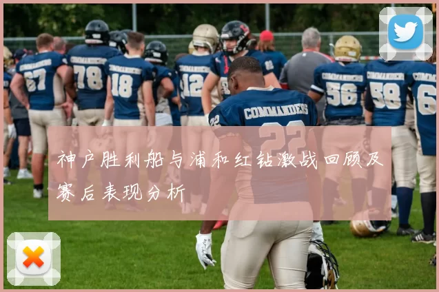 神户胜利船与浦和红钻激战回顾及赛后表现分析