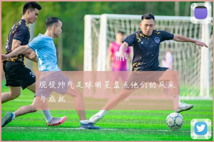现役帅气足球明星盘点他们的风采与成就