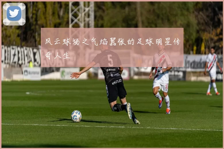 风云球场之气焰嚣张的足球明星传奇人生