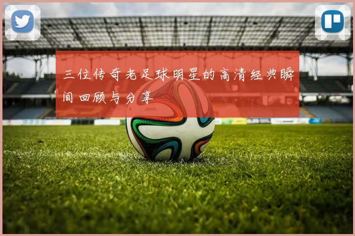 三位传奇老足球明星的高清经典瞬间回顾与分享
