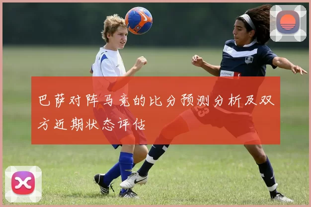 巴萨对阵马竞的比分预测分析及双方近期状态评估