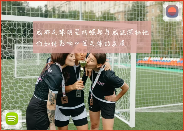 成都足球明星的崛起与成就探秘他们如何影响中国足球的发展