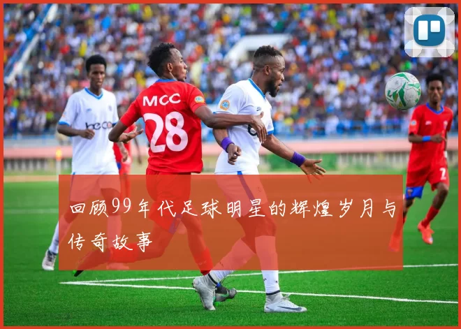 回顾99年代足球明星的辉煌岁月与传奇故事