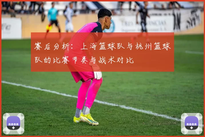 赛后分析：上海篮球队与杭州篮球队的比赛节奏与战术对比