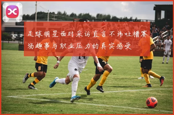 足球明星面对采访直言不讳吐槽赛场趣事与职业压力的真实感受