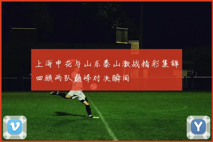 上海申花与山东泰山激战精彩集锦回顾两队巅峰对决瞬间