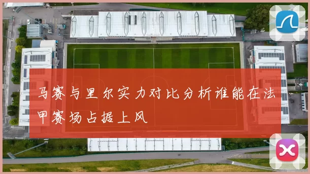 马赛与里尔实力对比分析谁能在法甲赛场占据上风