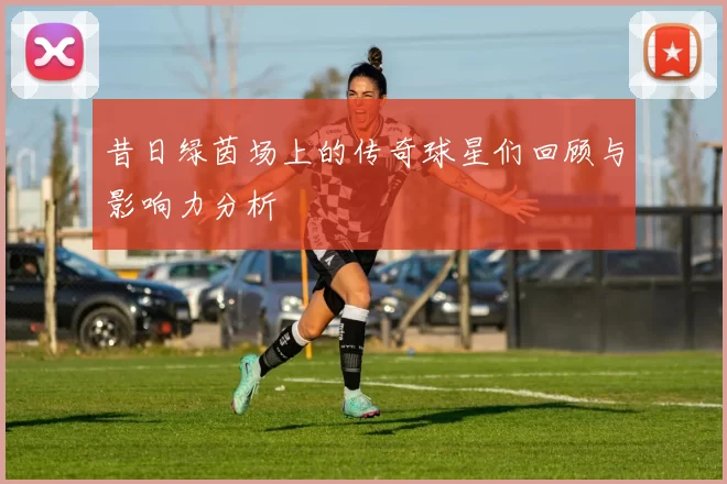 昔日绿茵场上的传奇球星们回顾与影响力分析