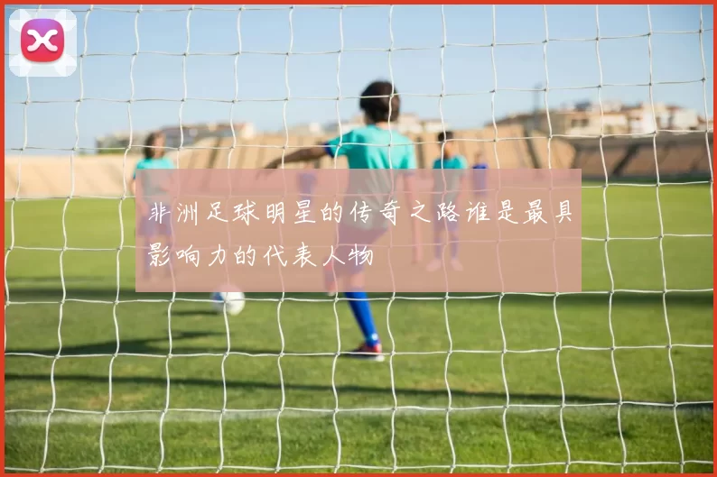 非洲足球明星的传奇之路谁是最具影响力的代表人物
