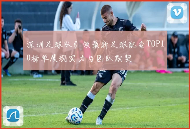 深圳足球队引领最新足球配合TOP10榜单展现实力与团队默契