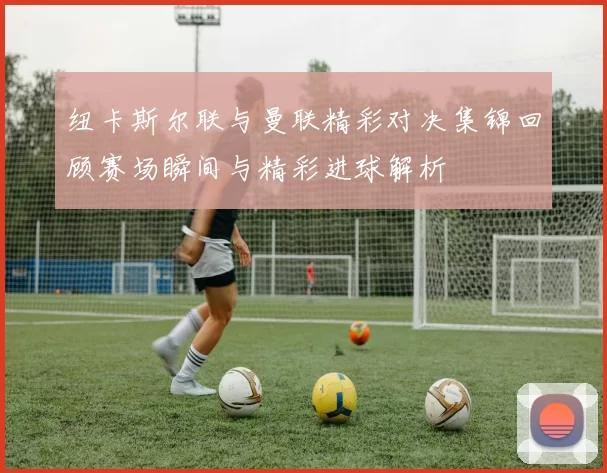 纽卡斯尔联与曼联精彩对决集锦回顾赛场瞬间与精彩进球解析
