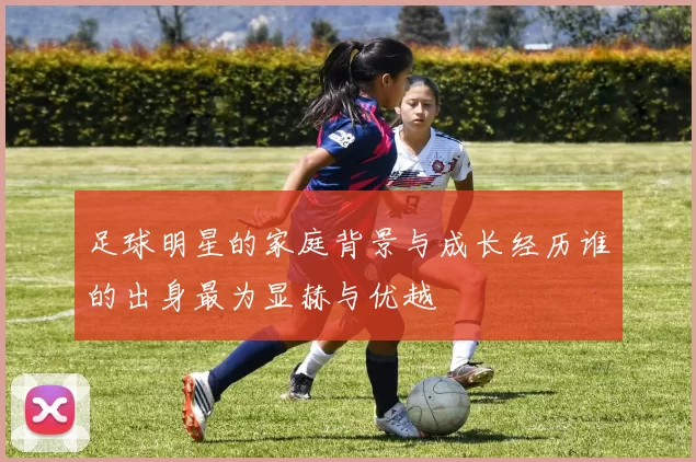 足球明星的家庭背景与成长经历谁的出身最为显赫与优越