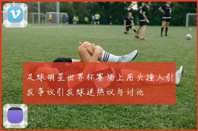 足球明星世界杯赛场上用头撞人引发争议引发球迷热议与讨论