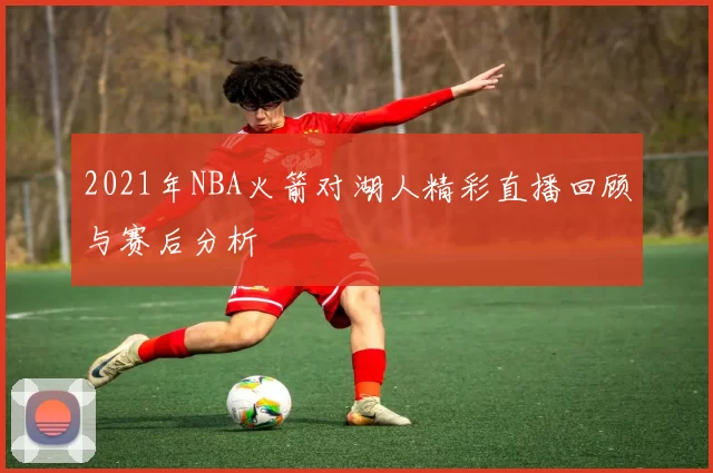 2021年NBA火箭对湖人精彩直播回顾与赛后分析