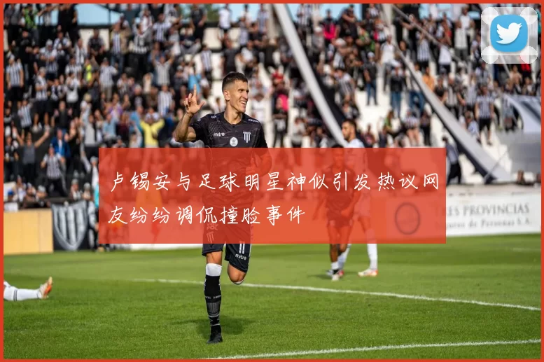 卢锡安与足球明星神似引发热议网友纷纷调侃撞脸事件
