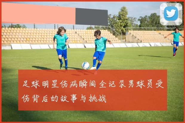 足球明星伤病瞬间全记录男球员受伤背后的故事与挑战