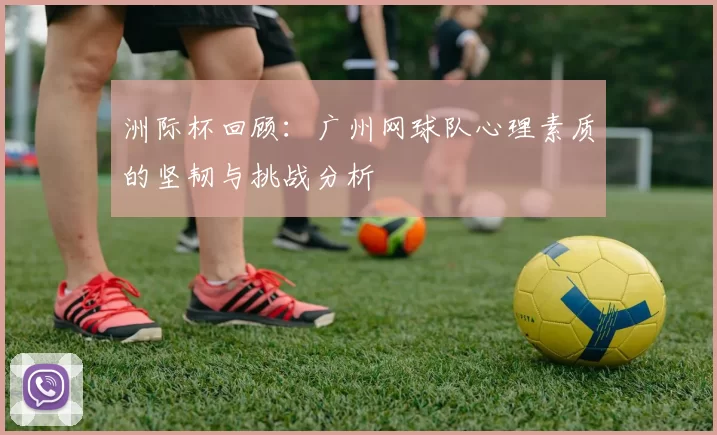 洲际杯回顾：广州网球队心理素质的坚韧与挑战分析