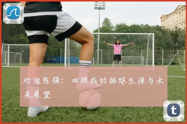 对话陈强：回顾我的排球生涯与未来展望