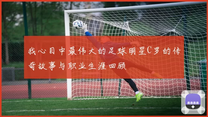 我心目中最伟大的足球明星C罗的传奇故事与职业生涯回顾
