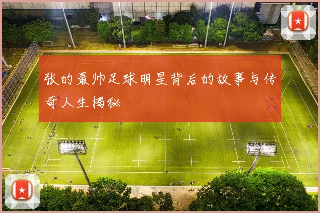 张的最帅足球明星背后的故事与传奇人生揭秘