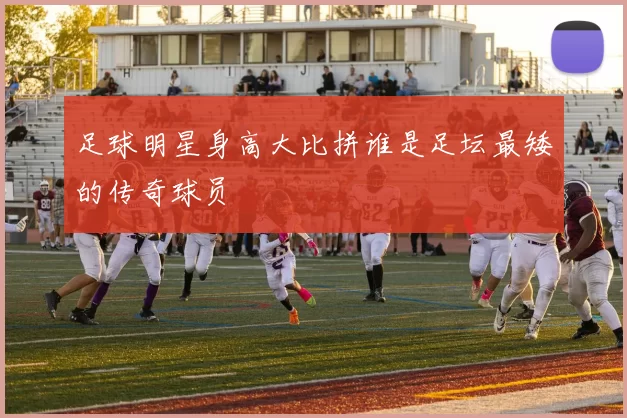 足球明星身高大比拼谁是足坛最矮的传奇球员