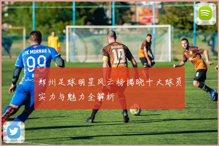 郑州足球明星风云榜揭晓十大球员实力与魅力全解析