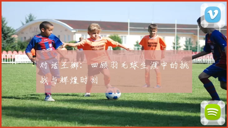 对话王娜：回顾羽毛球生涯中的挑战与辉煌时刻