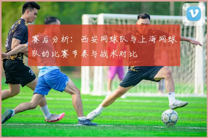 赛后分析：西安网球队与上海网球队的比赛节奏与战术对比